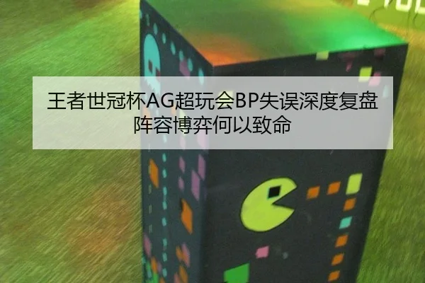 王者世冠杯AG超玩会BP失误深度复盘 阵容博弈何以致命